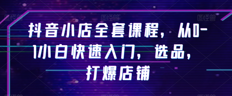 抖音小店全套课程，从0-1小白快速入门，选品，打爆店铺-鱼梓小栈