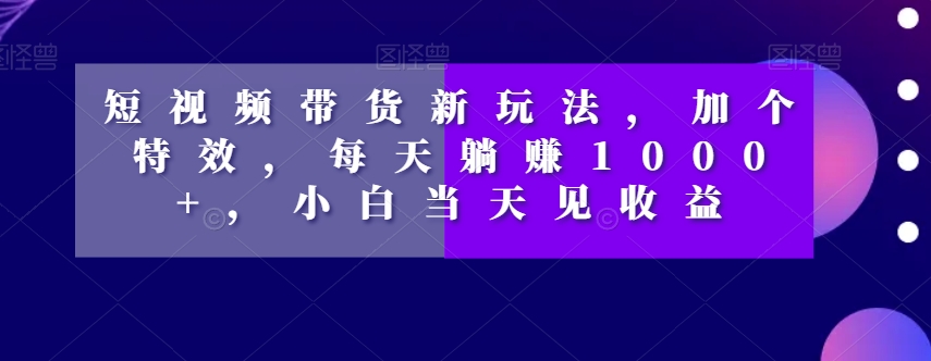 短视频带货新玩法，加个特效，每天躺赚1000+，小白当天见收益【揭秘】-鱼梓小栈