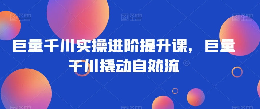 巨量千川实操进阶提升课，巨量干川撬动自然流-鱼梓小栈