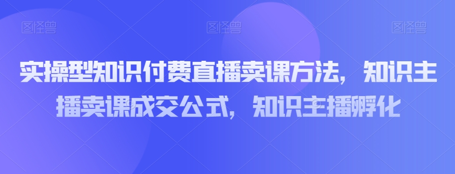 实操型知识付费直播卖课方法，知识主播卖课成交公式，知识主播孵化-鱼梓小栈