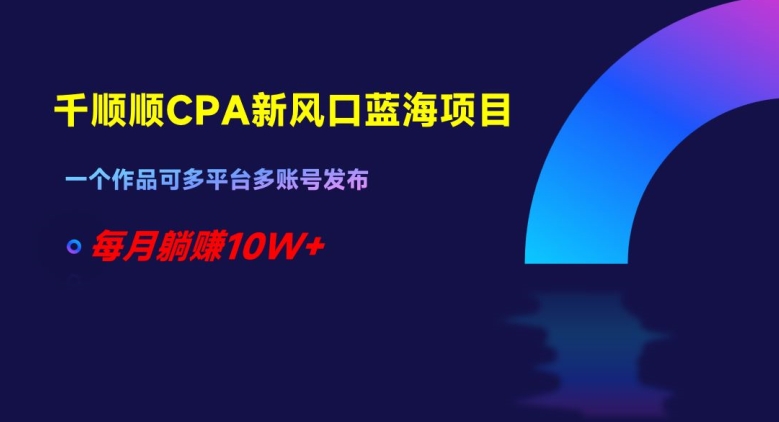 千顺顺CPA新风口蓝海项目，一个作品可多平台多账号发布，每月躺赚10W+【揭秘】-鱼梓小栈