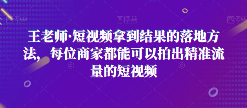 王老师·短视频拿到结果的落地方法，每位商家都能可以拍出精准流量的短视频-鱼梓小栈