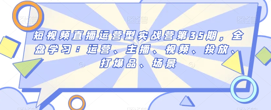 短视频直播运营型实战营第35期，全盘学习：运营、主播、视频、投放、打爆品、场景-鱼梓小栈