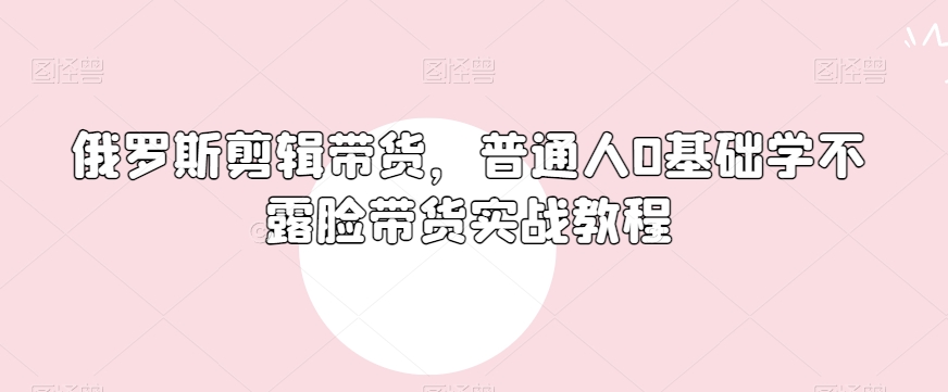 俄罗斯产品剪辑带货，普通人0基础学不露脸带货实战教程-鱼梓小栈