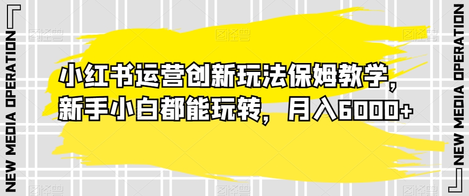 小红书运营创新玩法保姆教学，新手小白都能玩转，月入6000+【揭秘】-鱼梓小栈