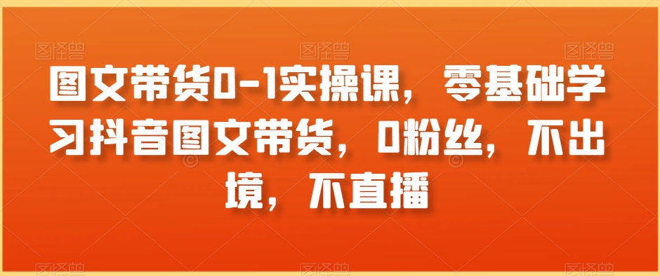 图文带货0-1实操课，零基础学习抖音图文带货，0粉丝，不出境，不直播-鱼梓小栈