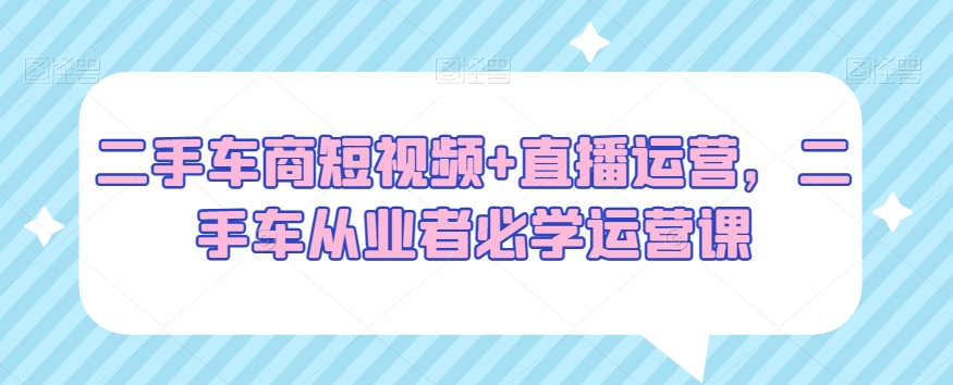 二手车商短视频+直播运营，二手车从业者必学运营课-鱼梓小栈