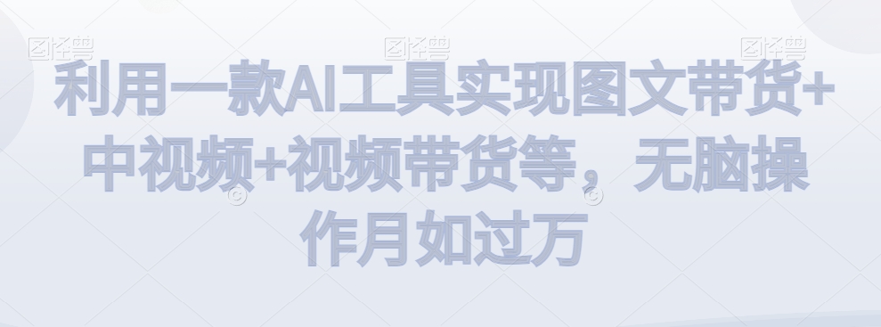 利用一款AI工具实现图文带货+中视频+视频带货等，无脑操作月如过万【揭秘】-鱼梓小栈