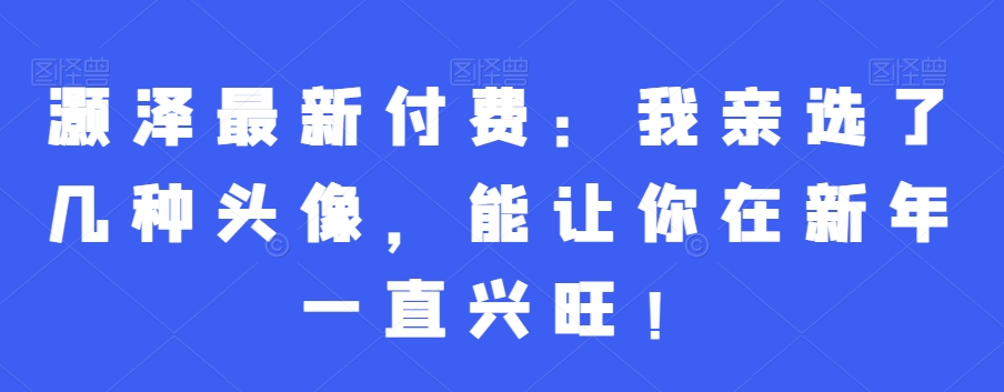 灏泽最新付费：我亲选了几种头像，能让你在新年一直兴旺！-鱼梓小栈