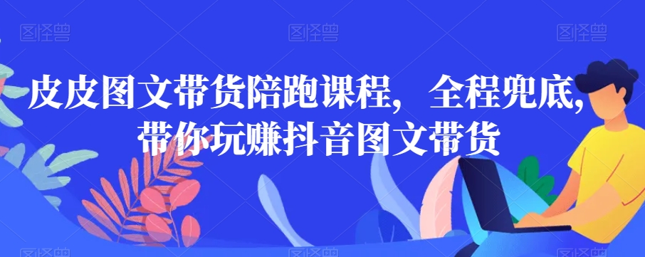皮皮图文带货陪跑课程，全程兜底，带你玩赚抖音图文带货-鱼梓小栈