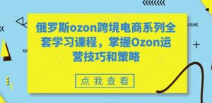 俄罗斯ozon跨境电商系列全套学习课程，掌握Ozon运营技巧和策略-鱼梓小栈