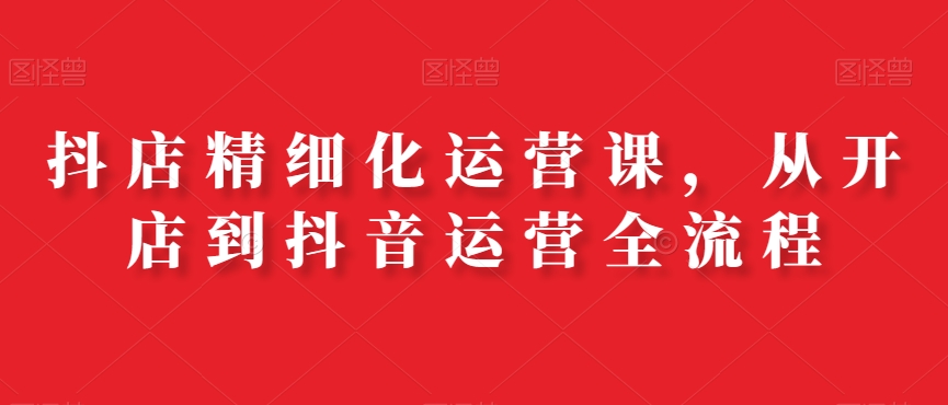 抖店精细化运营课，从开店到抖音运营全流程-鱼梓小栈