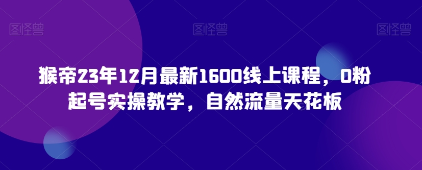 猴帝23年12月最新1600线上课程，0粉起号实操教学，自然流量天花板-鱼梓小栈