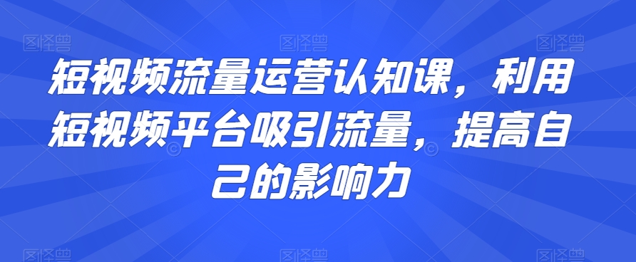 短视频流量运营认知课，利用短视频平台吸引流量，提高自己的影响力-鱼梓小栈