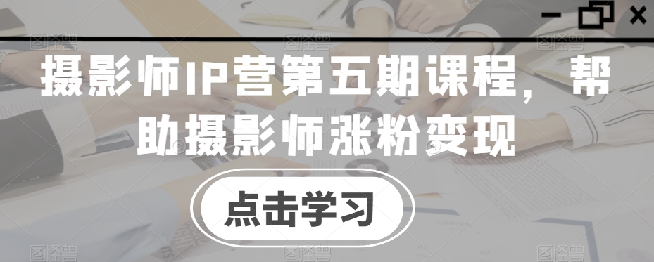 摄影师IP营第五期课程，帮助摄影师涨粉变现-鱼梓小栈
