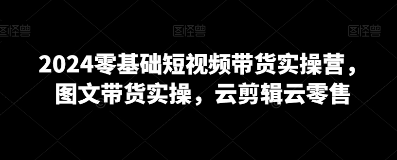 2024零基础短视频带货实操营，图文带货实操，云剪辑云零售-鱼梓小栈