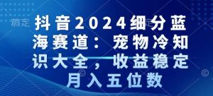 抖音2024细分蓝海赛道：宠物冷知识大全，收益稳定，月入五位数【揭秘】-鱼梓小栈