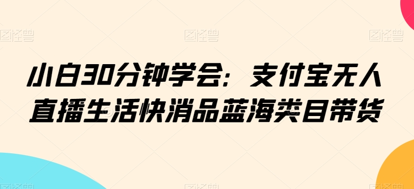 小白30分钟学会：支付宝无人直播生活快消品蓝海类目带货【揭秘】-鱼梓小栈