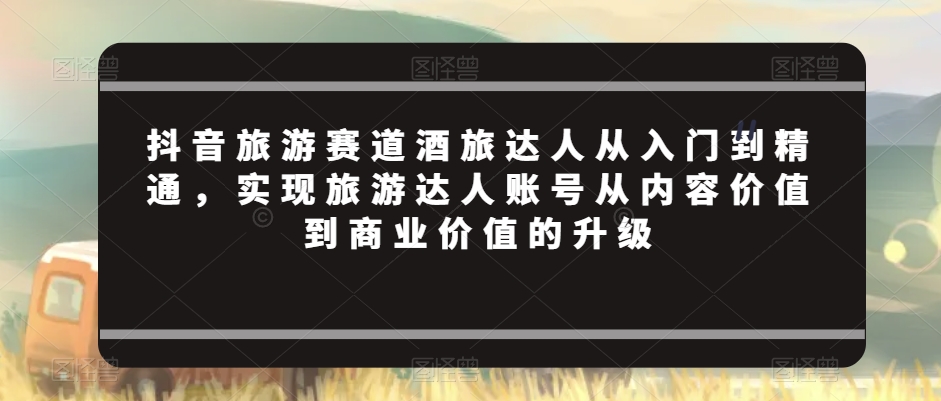 抖音旅游赛道酒旅达人从入门到精通，实现旅游达人账号从内容价值到商业价值的升级-鱼梓小栈