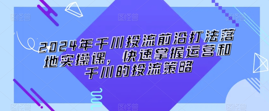 2024年千川投流前沿打法落地实操课，快速掌握运营和千川的投流策略-鱼梓小栈
