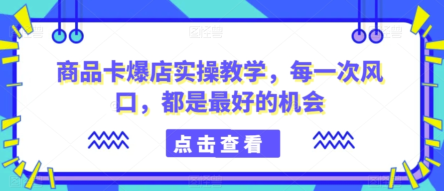 商品卡爆店实操教学，每一次风口，都是最好的机会-鱼梓小栈