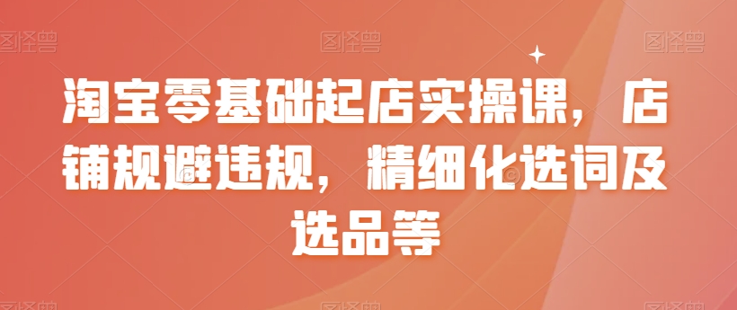淘宝零基础起店实操课，店铺规避违规，精细化选词及选品等-鱼梓小栈