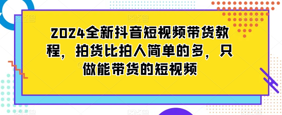 2024全新抖音短视频带货教程，拍货比拍人简单的多，只做能带货的短视频-鱼梓小栈