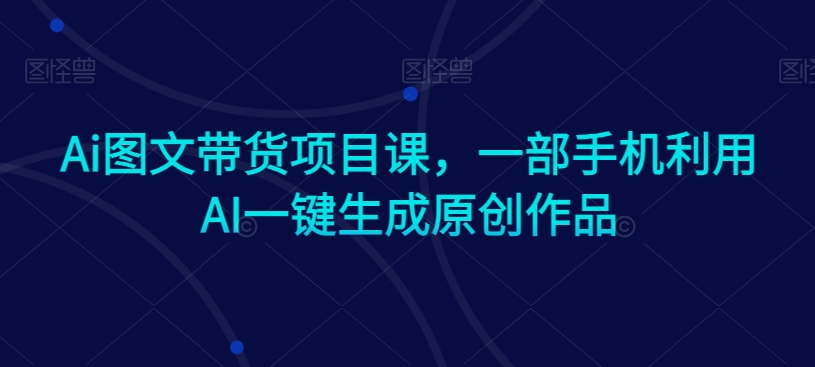 Ai图文带货项目课，一部手机利用AI一键生成原创作品-鱼梓小栈