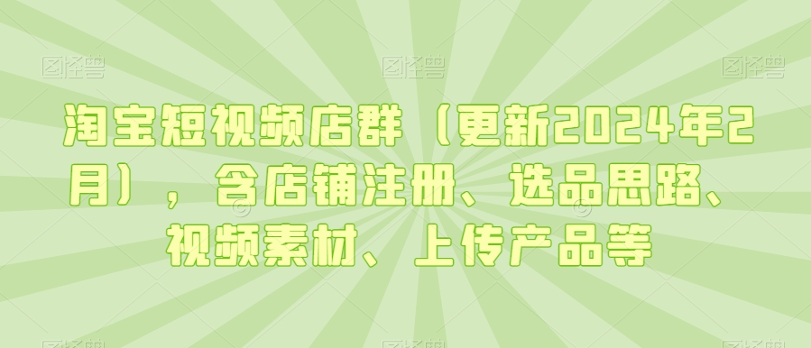 淘宝短视频店群（更新2024年2月），含店铺注册、选品思路、视频素材、上传产品等-鱼梓小栈