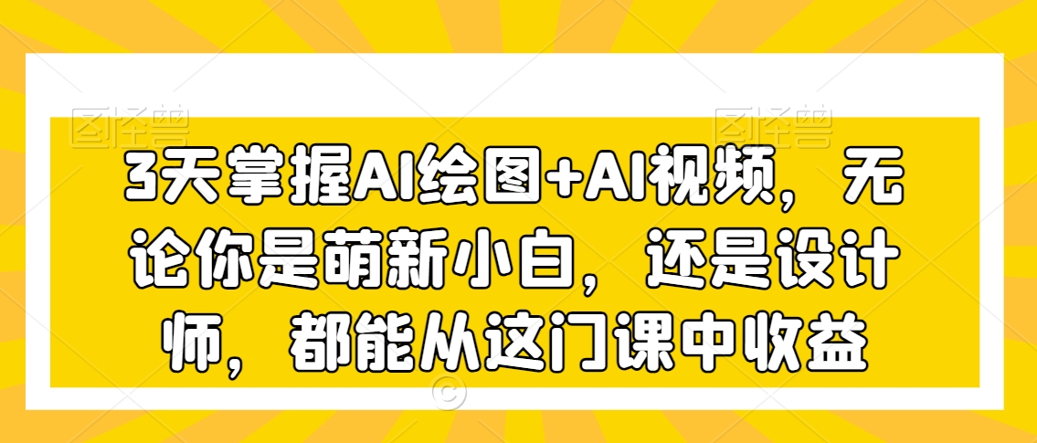 3天掌握AI绘图+AI视频，无论你是萌新小白，还是设计师，都能从这门课中收益-鱼梓小栈