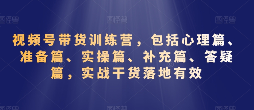 视频号带货训练营，包括心理篇、准备篇、实操篇、补充篇、答疑篇，实战干货落地有效-鱼梓小栈
