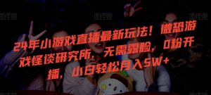 24年小游戏直播最新玩法！微恐游戏怪谈研究所，无需露脸，0粉开播，小白轻松月入5W+【揭秘】-鱼梓小栈