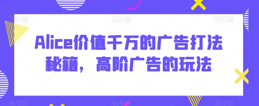 Alice价值千万的广告打法秘籍，高阶广告的玩法-鱼梓小栈