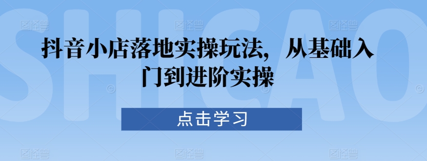 抖音小店落地实操玩法，从基础入门到进阶实操-鱼梓小栈