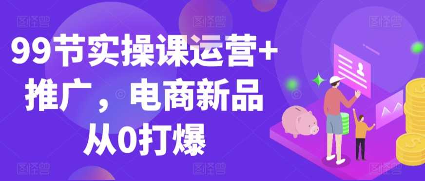 99节实操课运营+推广，电商新品从0打爆-鱼梓小栈