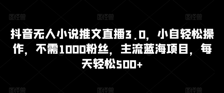 抖音无人小说推文直播3.0，小自轻松操作，不需1000粉丝，主流蓝海项目，每天轻松500+【揭秘】-鱼梓小栈
