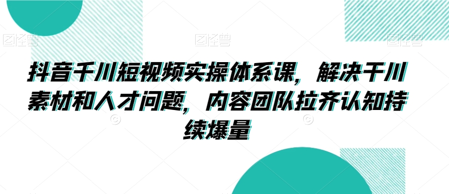 抖音千川短视频实操体系课，解决干川素材和人才问题，内容团队拉齐认知持续爆量-鱼梓小栈