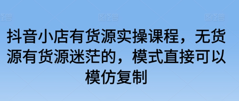 抖音小店有货源实操课程，无货源有货源迷茫的，模式直接可以模仿复制-鱼梓小栈