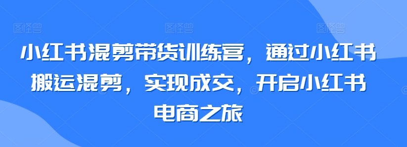 小红书混剪带货训练营，通过小红书搬运混剪，实现成交，开启小红书电商之旅-鱼梓小栈