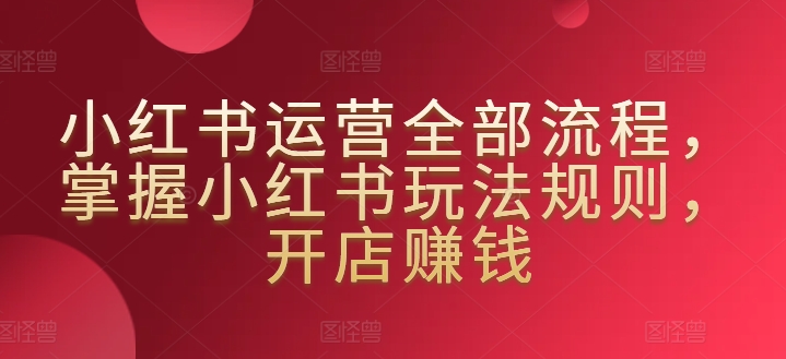 小红书运营全部流程，掌握小红书玩法规则，开店赚钱-鱼梓小栈