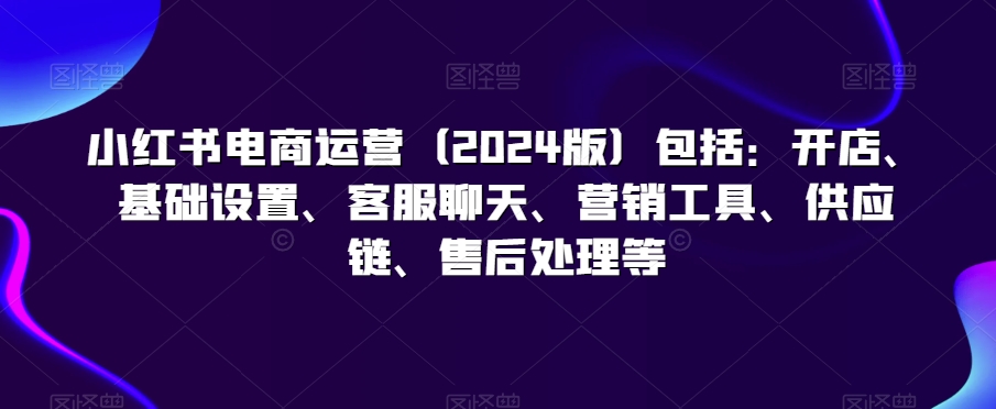 小红书电商运营（2024版）包括：开店、基础设置、客服聊天、营销工具、供应链、售后处理等-鱼梓小栈