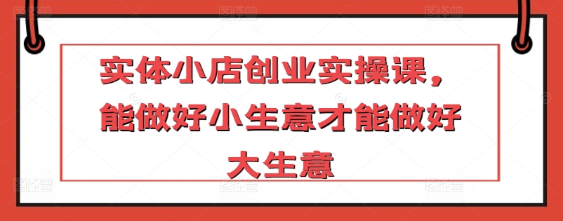 实体小店创业实操课，能做好小生意才能做好大生意-鱼梓小栈