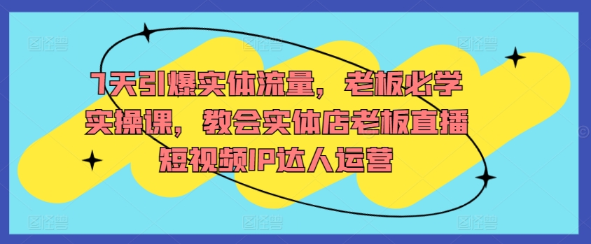 7天引爆实体流量，老板必学实操课，教会实体店老板直播短视频IP达人运营-鱼梓小栈