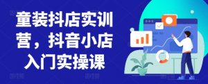 童装抖店实训营,抖音小店入门实操课-鱼梓小栈