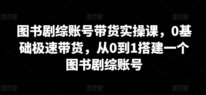 图书剧综账号带货实操课，0基础极速带货，从0到1搭建一个图书剧综账号-鱼梓小栈