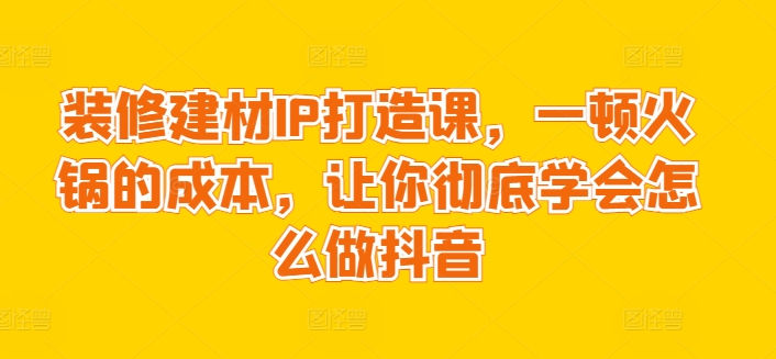 装修建材IP打造课，一顿火锅的成本，让你彻底学会怎么做抖音-鱼梓小栈