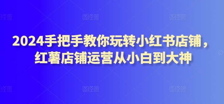 2024手把手教你玩转小红书店铺，红薯店铺运营从小白到大神-鱼梓小栈