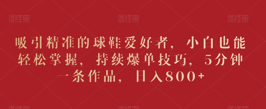 吸引精准的球鞋爱好者，小白也能轻松掌握，持续爆单技巧，5分钟一条作品，日入800+【揭秘】-鱼梓小栈