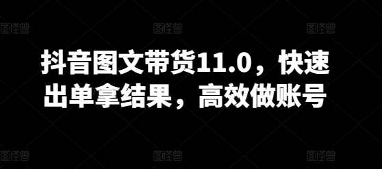 抖音图文带货11.0，快速出单拿结果，高效做账号-鱼梓小栈