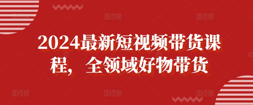 2024最新短视频带货课程，全领域好物带货-鱼梓小栈